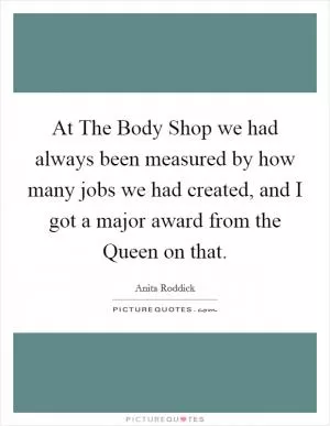 At The Body Shop we had always been measured by how many jobs we had created, and I got a major award from the Queen on that Picture Quote #1