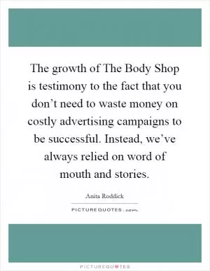 The growth of The Body Shop is testimony to the fact that you don’t need to waste money on costly advertising campaigns to be successful. Instead, we’ve always relied on word of mouth and stories Picture Quote #1
