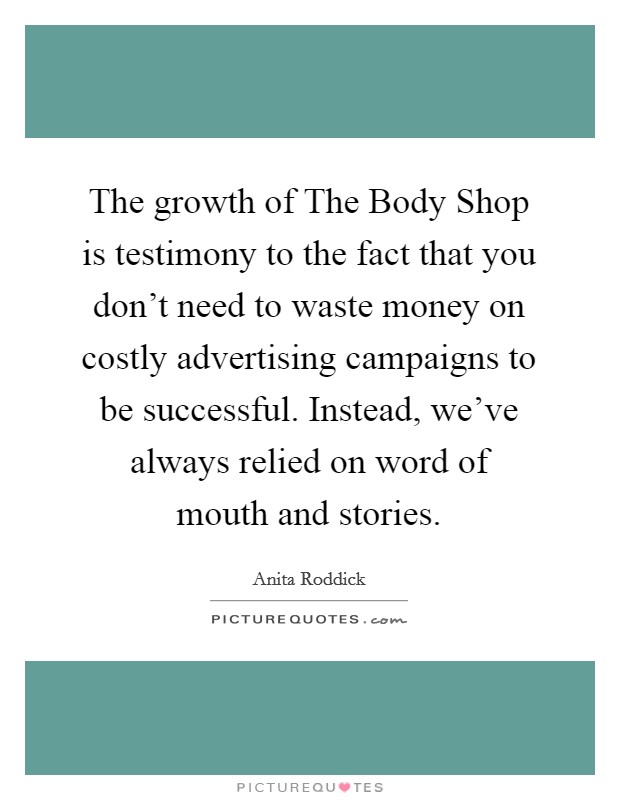 The growth of The Body Shop is testimony to the fact that you don't need to waste money on costly advertising campaigns to be successful. Instead, we've always relied on word of mouth and stories. Picture Quote #1