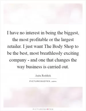 I have no interest in being the biggest, the most profitable or the largest retailer. I just want The Body Shop to be the best, most breathlessly exciting company - and one that changes the way business is carried out Picture Quote #1