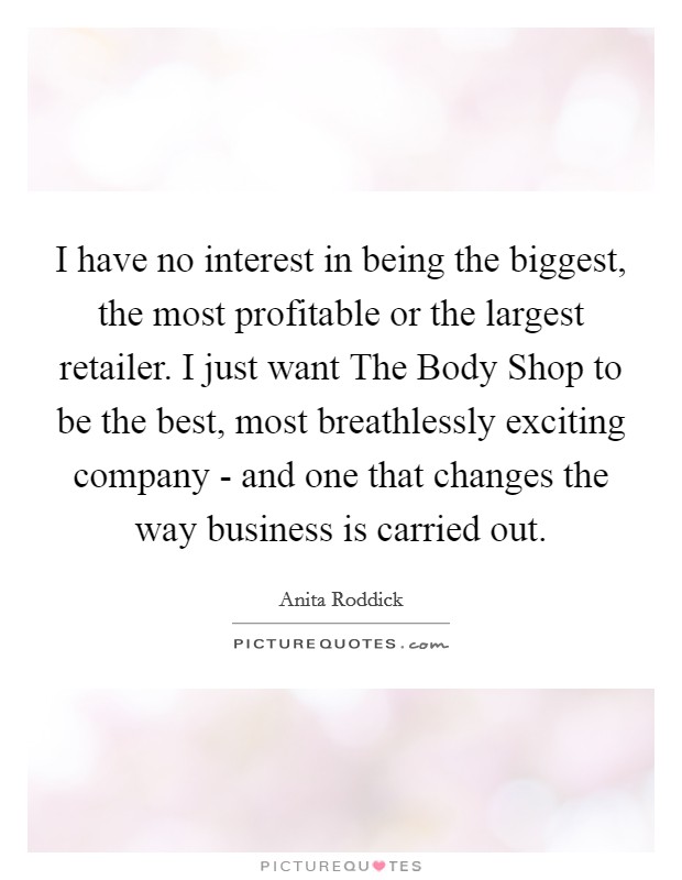 I have no interest in being the biggest, the most profitable or the largest retailer. I just want The Body Shop to be the best, most breathlessly exciting company - and one that changes the way business is carried out. Picture Quote #1