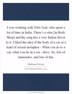 I was working with Toby Gad, who spent a lot of time in India. There’s a sitar [in Body Shop] and the song has a very Indian flavor to it. I liked the idea of the body of a car as a kind of sexual metaphor - What you do to a car, what you do in a car - drive. So, lots of innuendos, and lots of fun Picture Quote #1