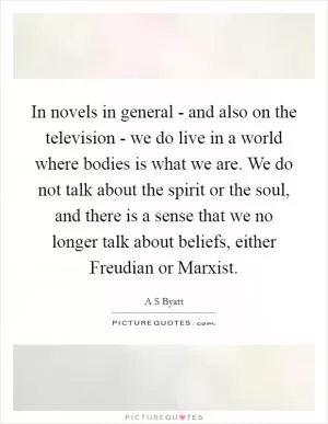 In novels in general - and also on the television - we do live in a world where bodies is what we are. We do not talk about the spirit or the soul, and there is a sense that we no longer talk about beliefs, either Freudian or Marxist Picture Quote #1