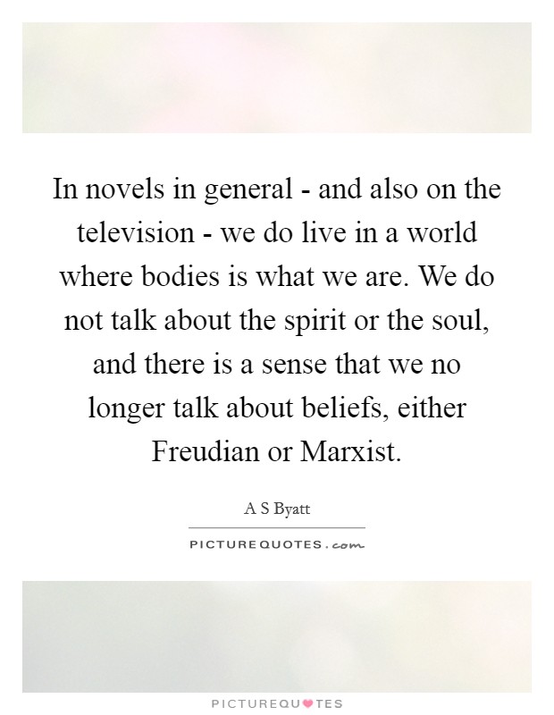 In novels in general - and also on the television - we do live in a world where bodies is what we are. We do not talk about the spirit or the soul, and there is a sense that we no longer talk about beliefs, either Freudian or Marxist. Picture Quote #1