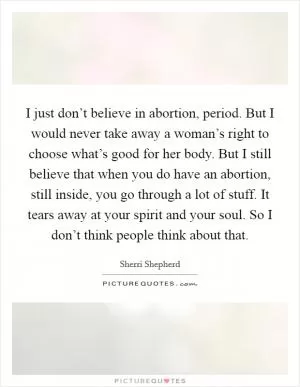 I just don’t believe in abortion, period. But I would never take away a woman’s right to choose what’s good for her body. But I still believe that when you do have an abortion, still inside, you go through a lot of stuff. It tears away at your spirit and your soul. So I don’t think people think about that Picture Quote #1