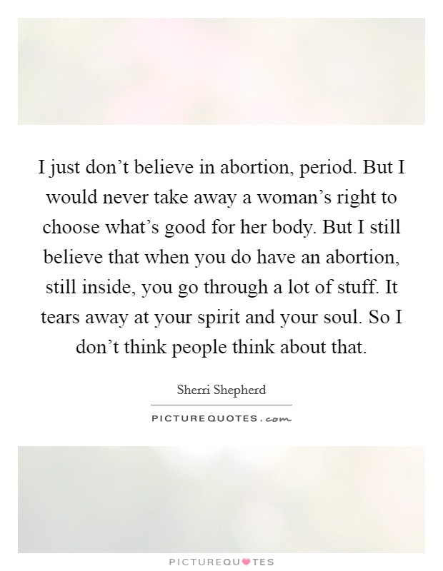 I just don't believe in abortion, period. But I would never take away a woman's right to choose what's good for her body. But I still believe that when you do have an abortion, still inside, you go through a lot of stuff. It tears away at your spirit and your soul. So I don't think people think about that. Picture Quote #1