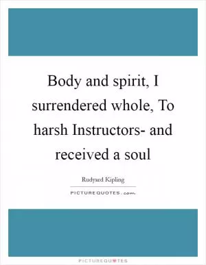 Body and spirit, I surrendered whole, To harsh Instructors- and received a soul Picture Quote #1