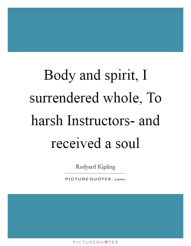 Body and spirit, I surrendered whole, To harsh Instructors- and received a soul Picture Quote #1