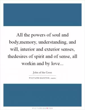 All the powers of soul and body,memory, understanding, and will, interior and exterior senses, thedesires of spirit and of sense, all workin and by love Picture Quote #1
