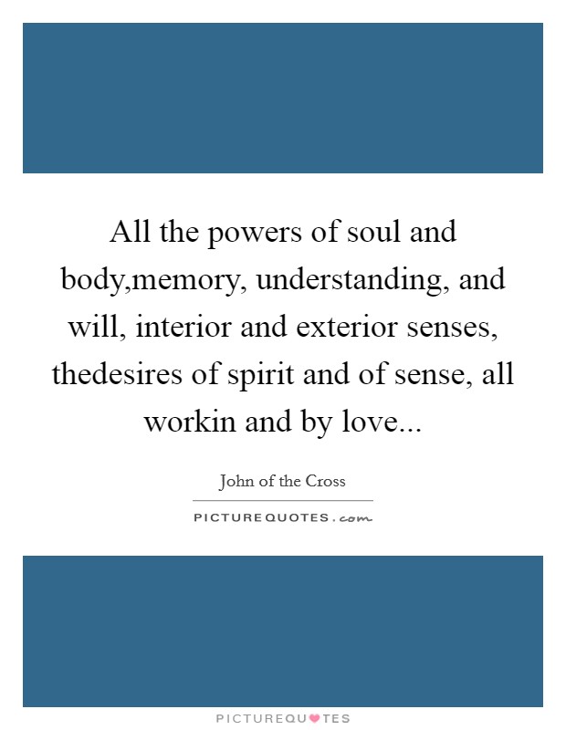 All the powers of soul and body,memory, understanding, and will, interior and exterior senses, thedesires of spirit and of sense, all workin and by love... Picture Quote #1