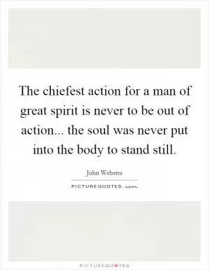 The chiefest action for a man of great spirit is never to be out of action... the soul was never put into the body to stand still Picture Quote #1
