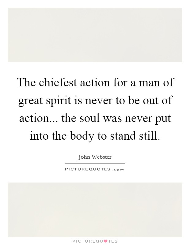 The chiefest action for a man of great spirit is never to be out of action... the soul was never put into the body to stand still. Picture Quote #1
