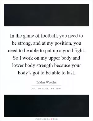 In the game of football, you need to be strong, and at my position, you need to be able to put up a good fight. So I work on my upper body and lower body strength because your body’s got to be able to last Picture Quote #1