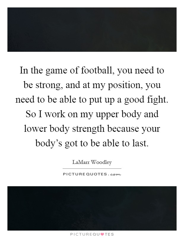 In the game of football, you need to be strong, and at my position, you need to be able to put up a good fight. So I work on my upper body and lower body strength because your body's got to be able to last. Picture Quote #1