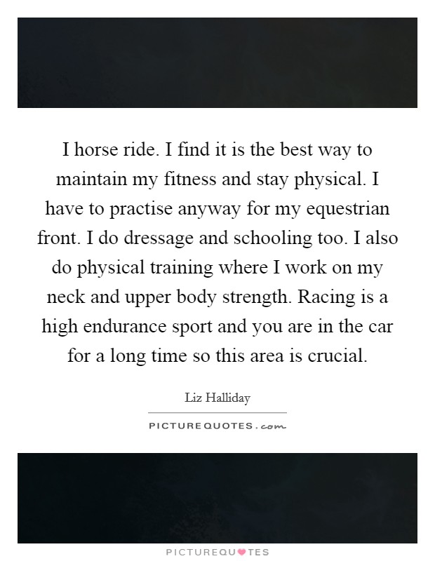 I horse ride. I find it is the best way to maintain my fitness and stay physical. I have to practise anyway for my equestrian front. I do dressage and schooling too. I also do physical training where I work on my neck and upper body strength. Racing is a high endurance sport and you are in the car for a long time so this area is crucial. Picture Quote #1