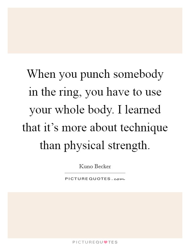 When you punch somebody in the ring, you have to use your whole body. I learned that it's more about technique than physical strength. Picture Quote #1