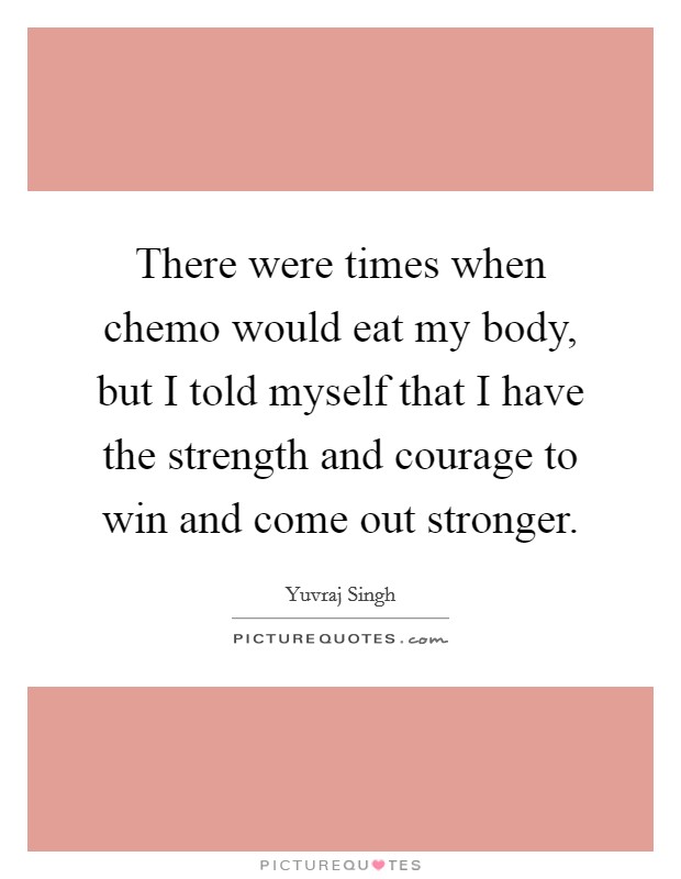There were times when chemo would eat my body, but I told myself that I have the strength and courage to win and come out stronger. Picture Quote #1