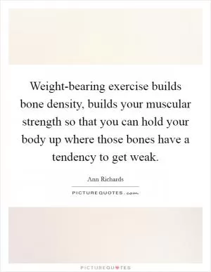 Weight-bearing exercise builds bone density, builds your muscular strength so that you can hold your body up where those bones have a tendency to get weak Picture Quote #1