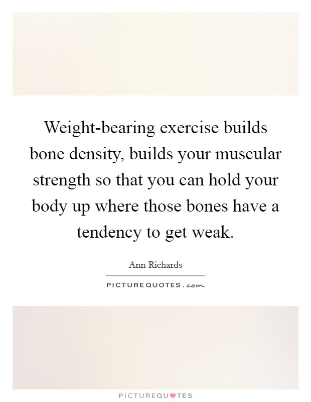 Weight-bearing exercise builds bone density, builds your muscular strength so that you can hold your body up where those bones have a tendency to get weak. Picture Quote #1