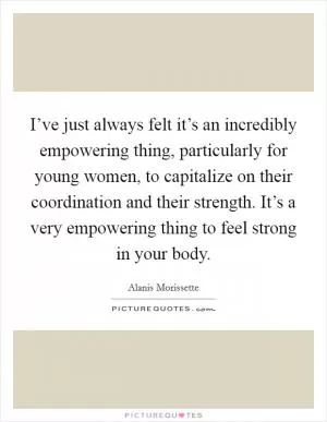 I’ve just always felt it’s an incredibly empowering thing, particularly for young women, to capitalize on their coordination and their strength. It’s a very empowering thing to feel strong in your body Picture Quote #1