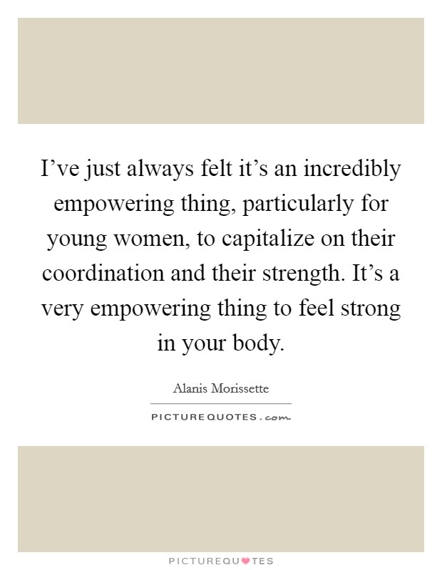 I've just always felt it's an incredibly empowering thing, particularly for young women, to capitalize on their coordination and their strength. It's a very empowering thing to feel strong in your body. Picture Quote #1