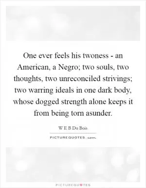 One ever feels his twoness - an American, a Negro; two souls, two thoughts, two unreconciled strivings; two warring ideals in one dark body, whose dogged strength alone keeps it from being torn asunder Picture Quote #1