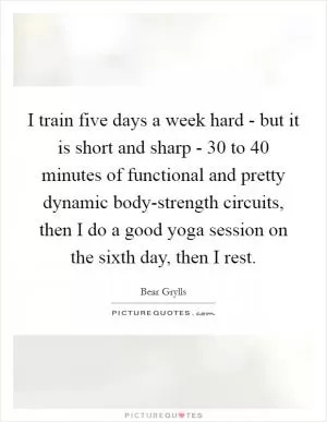 I train five days a week hard - but it is short and sharp - 30 to 40 minutes of functional and pretty dynamic body-strength circuits, then I do a good yoga session on the sixth day, then I rest Picture Quote #1