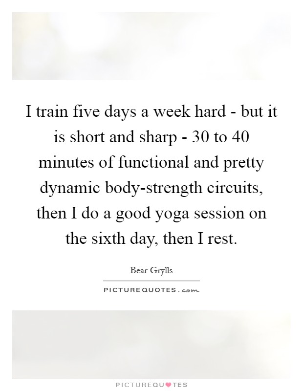 I train five days a week hard - but it is short and sharp - 30 to 40 minutes of functional and pretty dynamic body-strength circuits, then I do a good yoga session on the sixth day, then I rest. Picture Quote #1