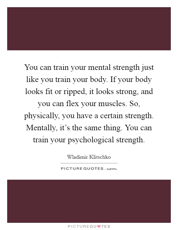 You can train your mental strength just like you train your body. If your body looks fit or ripped, it looks strong, and you can flex your muscles. So, physically, you have a certain strength. Mentally, it's the same thing. You can train your psychological strength. Picture Quote #1