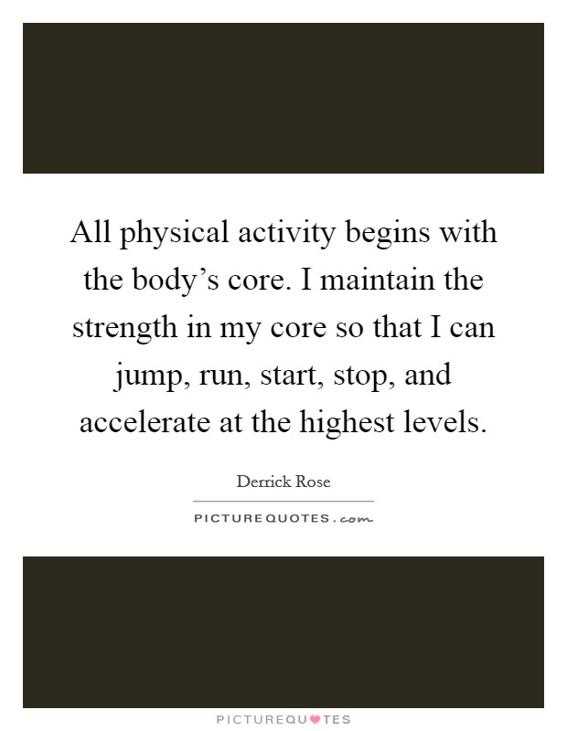 All physical activity begins with the body's core. I maintain the strength in my core so that I can jump, run, start, stop, and accelerate at the highest levels. Picture Quote #1