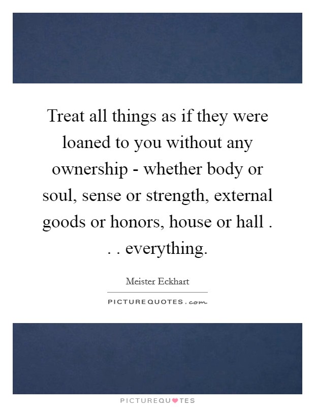 Treat all things as if they were loaned to you without any ownership - whether body or soul, sense or strength, external goods or honors, house or hall . . . everything. Picture Quote #1