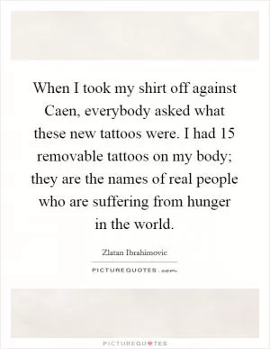 When I took my shirt off against Caen, everybody asked what these new tattoos were. I had 15 removable tattoos on my body; they are the names of real people who are suffering from hunger in the world Picture Quote #1