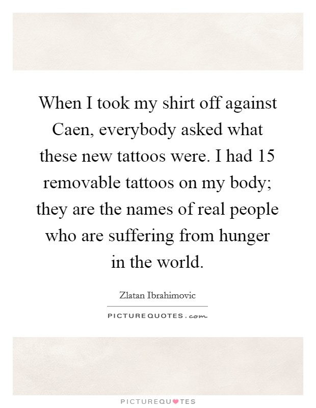 When I took my shirt off against Caen, everybody asked what these new tattoos were. I had 15 removable tattoos on my body; they are the names of real people who are suffering from hunger in the world. Picture Quote #1