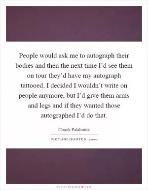 People would ask me to autograph their bodies and then the next time I’d see them on tour they’d have my autograph tattooed. I decided I wouldn’t write on people anymore, but I’d give them arms and legs and if they wanted those autographed I’d do that Picture Quote #1