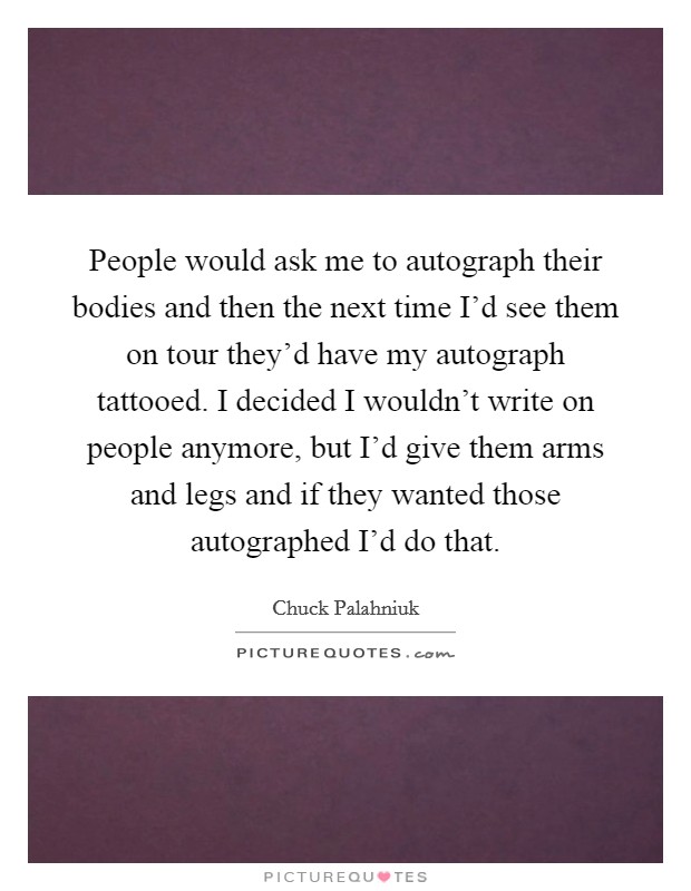 People would ask me to autograph their bodies and then the next time I'd see them on tour they'd have my autograph tattooed. I decided I wouldn't write on people anymore, but I'd give them arms and legs and if they wanted those autographed I'd do that. Picture Quote #1