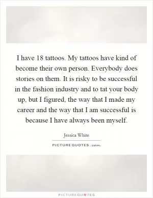 I have 18 tattoos. My tattoos have kind of become their own person. Everybody does stories on them. It is risky to be successful in the fashion industry and to tat your body up, but I figured, the way that I made my career and the way that I am successful is because I have always been myself Picture Quote #1