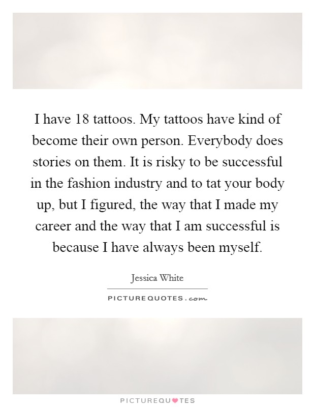 I have 18 tattoos. My tattoos have kind of become their own person. Everybody does stories on them. It is risky to be successful in the fashion industry and to tat your body up, but I figured, the way that I made my career and the way that I am successful is because I have always been myself. Picture Quote #1