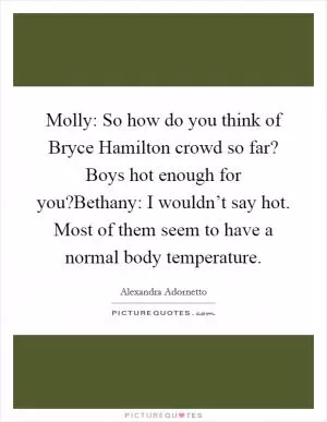 Molly: So how do you think of Bryce Hamilton crowd so far? Boys hot enough for you?Bethany: I wouldn’t say hot. Most of them seem to have a normal body temperature Picture Quote #1