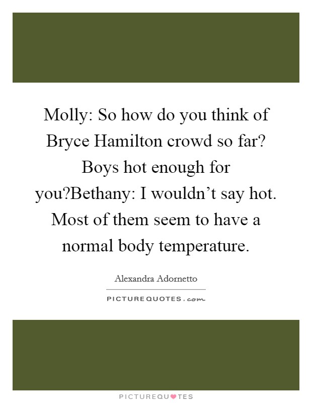 Molly: So how do you think of Bryce Hamilton crowd so far? Boys hot enough for you?Bethany: I wouldn't say hot. Most of them seem to have a normal body temperature. Picture Quote #1