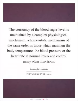 The constancy of the blood sugar level is maintained by a complex physiological mechanism, a homeostatic mechanism of the same order as those which maintain the body temperature, the blood pressure or the heart rate at normal levels and control many other functions Picture Quote #1