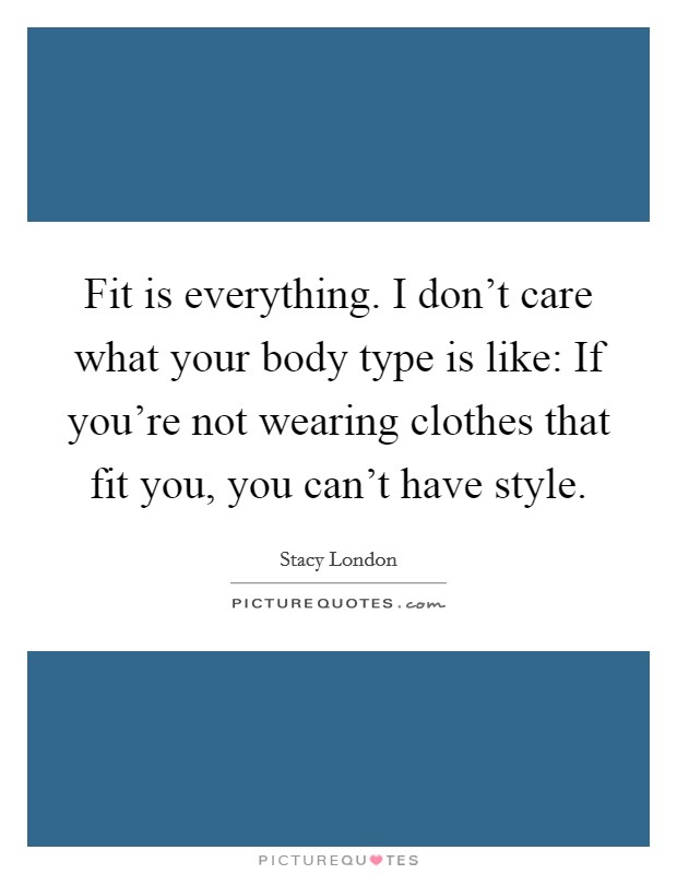 Fit is everything. I don't care what your body type is like: If you're not wearing clothes that fit you, you can't have style. Picture Quote #1