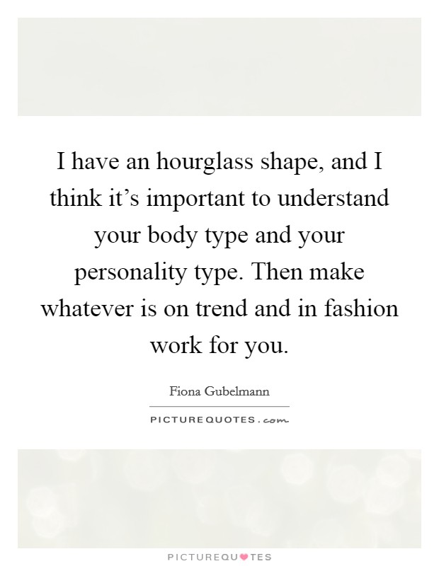 I have an hourglass shape, and I think it's important to understand your body type and your personality type. Then make whatever is on trend and in fashion work for you. Picture Quote #1