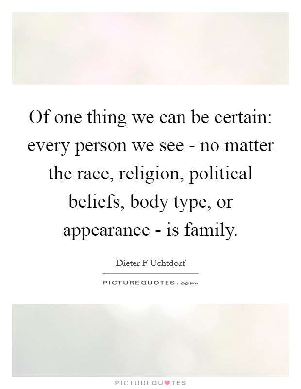 Of one thing we can be certain: every person we see - no matter the race, religion, political beliefs, body type, or appearance - is family. Picture Quote #1