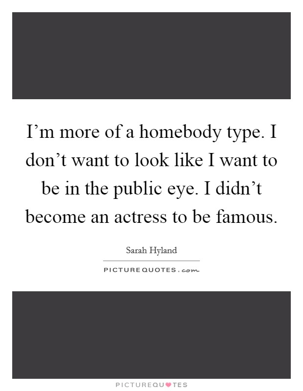 I'm more of a homebody type. I don't want to look like I want to be in the public eye. I didn't become an actress to be famous. Picture Quote #1