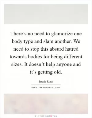 There’s no need to glamorize one body type and slam another. We need to stop this absurd hatred towards bodies for being different sizes. It doesn’t help anyone and it’s getting old Picture Quote #1