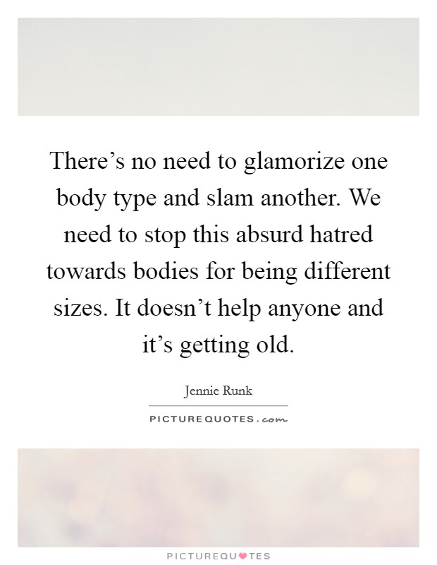 There's no need to glamorize one body type and slam another. We need to stop this absurd hatred towards bodies for being different sizes. It doesn't help anyone and it's getting old. Picture Quote #1