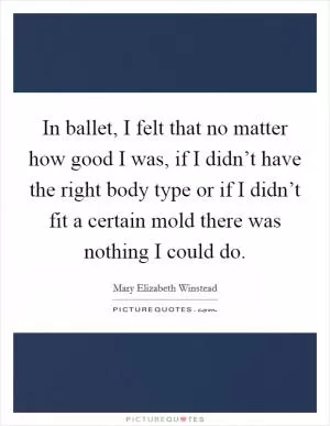 In ballet, I felt that no matter how good I was, if I didn’t have the right body type or if I didn’t fit a certain mold there was nothing I could do Picture Quote #1