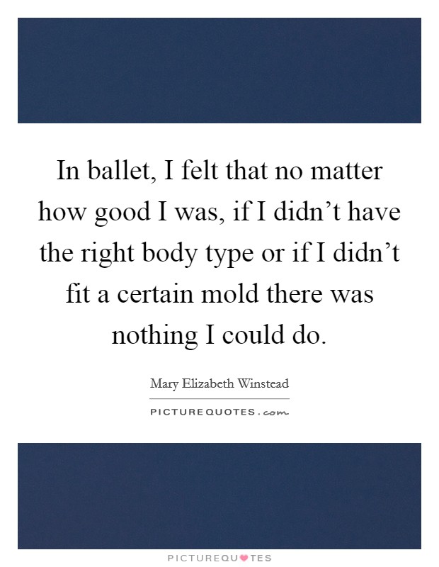 In ballet, I felt that no matter how good I was, if I didn't have the right body type or if I didn't fit a certain mold there was nothing I could do. Picture Quote #1
