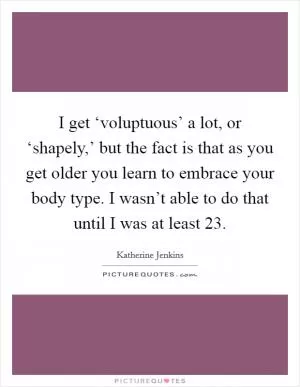 I get ‘voluptuous’ a lot, or ‘shapely,’ but the fact is that as you get older you learn to embrace your body type. I wasn’t able to do that until I was at least 23 Picture Quote #1