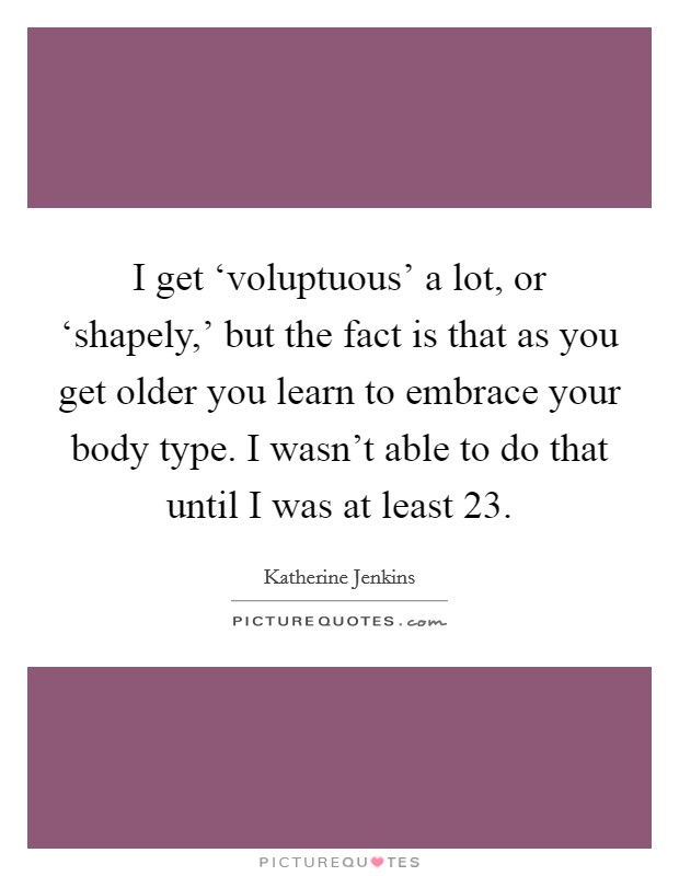 I get ‘voluptuous' a lot, or ‘shapely,' but the fact is that as you get older you learn to embrace your body type. I wasn't able to do that until I was at least 23. Picture Quote #1